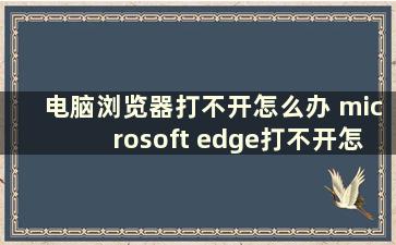 电脑浏览器打不开怎么办 microsoft edge打不开怎么办